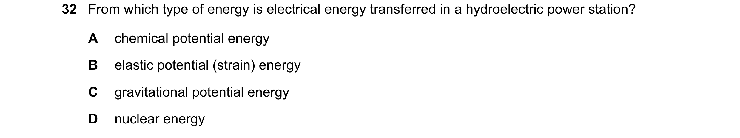 Question 21: From which type of energy is electrical energy transferred in a hydroelectric power station? A chemical potential energy B elastic potentia…