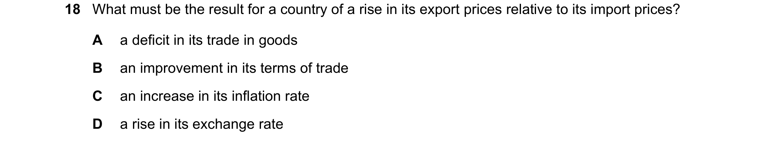 Question 171: What must be the result for a country of a rise in its export prices relative to its import prices? A a deficit in its trade in goods B an …