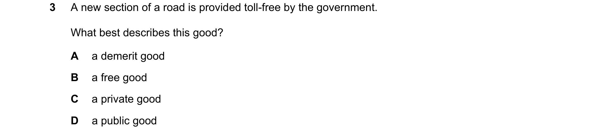 Question 98: A new section of a road is provided toll-free by the government. What best describes this good? A a demerit good B a free good C a private …