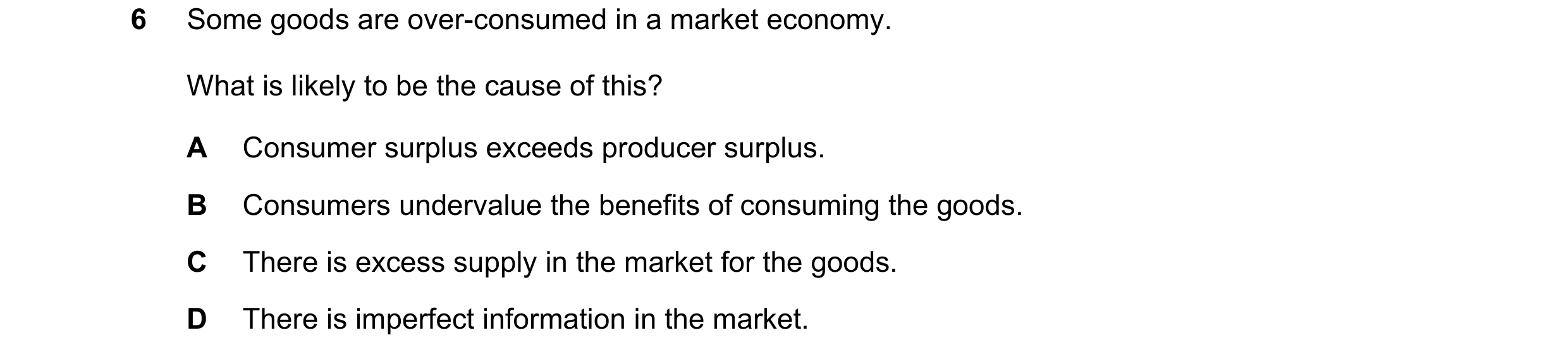 Question 18: Some goods are over-consumed in a market economy. What is likely to be the cause of this? A Consumer surplus exceeds producer surplus. B Co…