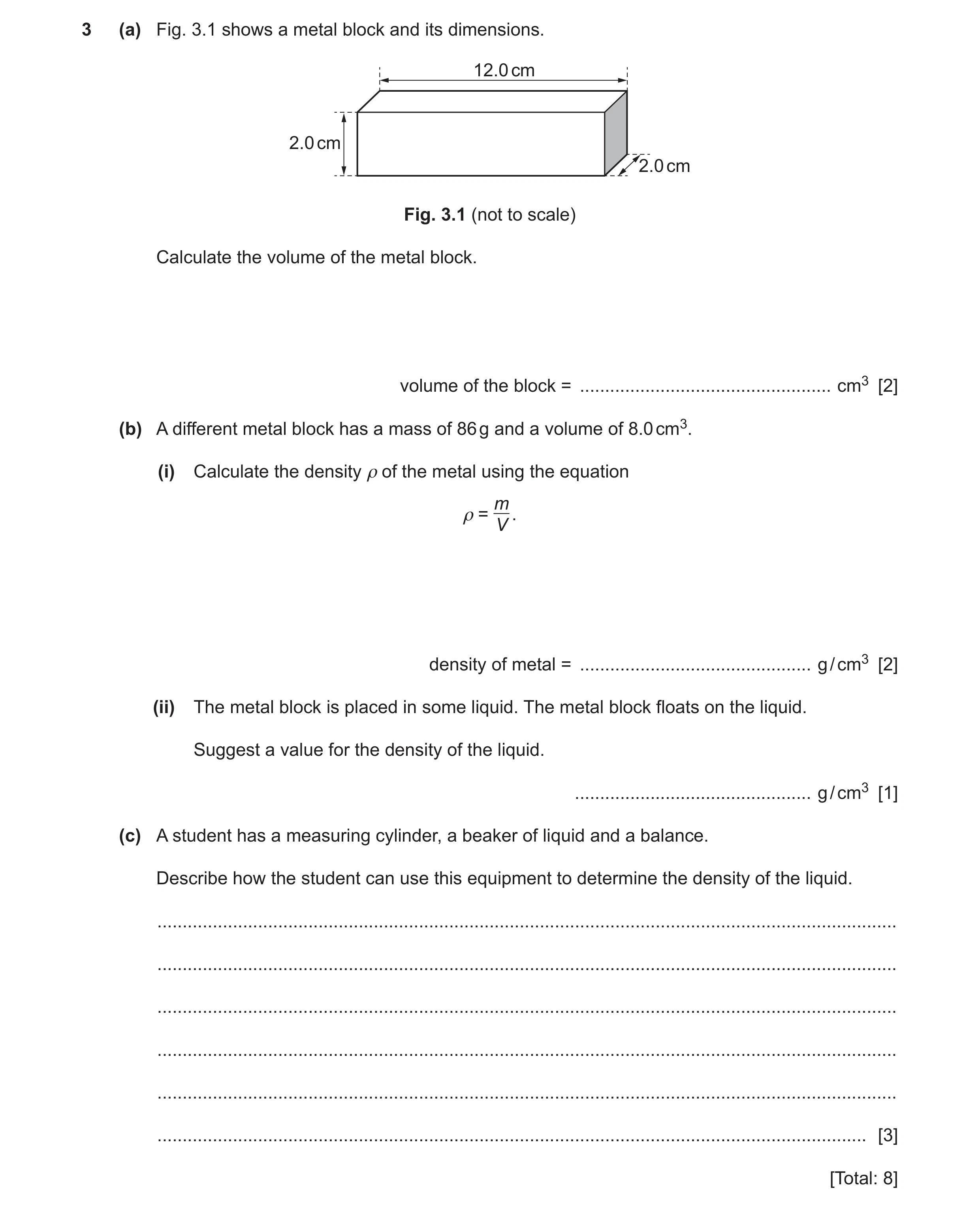 Question 22: (a) Fig. 3.1 shows a metal block and its dimensions. 12.0 cm 2.0 cm 2.0 cm Fig. 3.1 (not to scale) Calculate the volume of the metal block.…