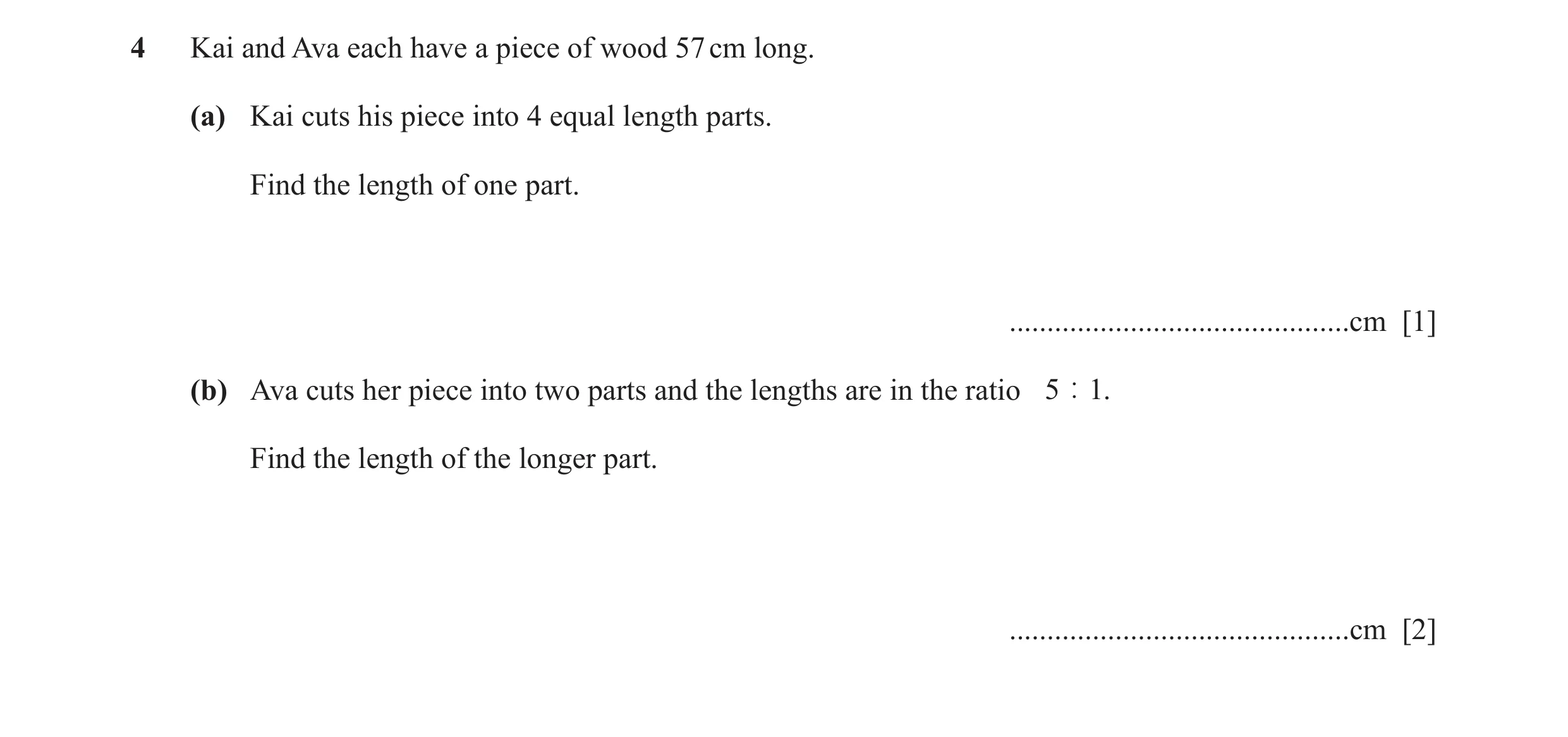 Question 123: Kai and Ava each have a piece of wood 57 cm long. (a) Kai cuts his piece into 4 equal length parts. Find the length of one part. ..........…