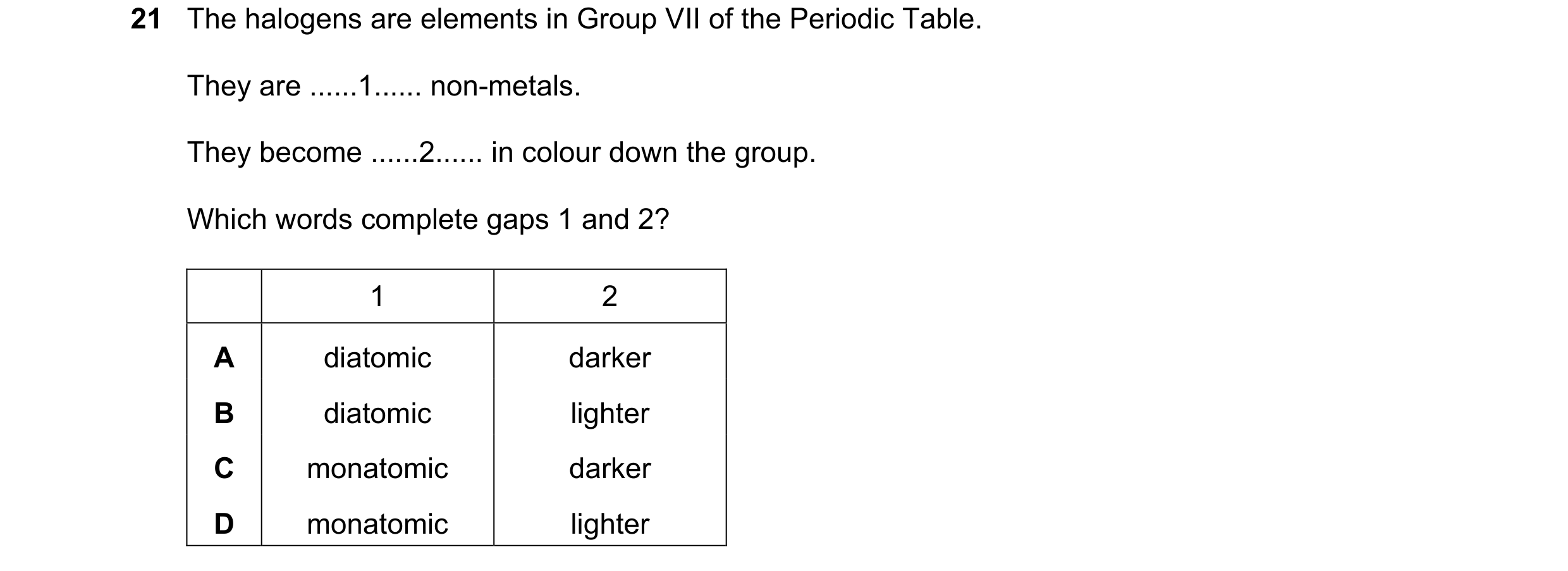 Question 16: The halogens are elements in Group VII of the Periodic Table. They are ......1...... non-metals. They become ......2...... in colour down t…