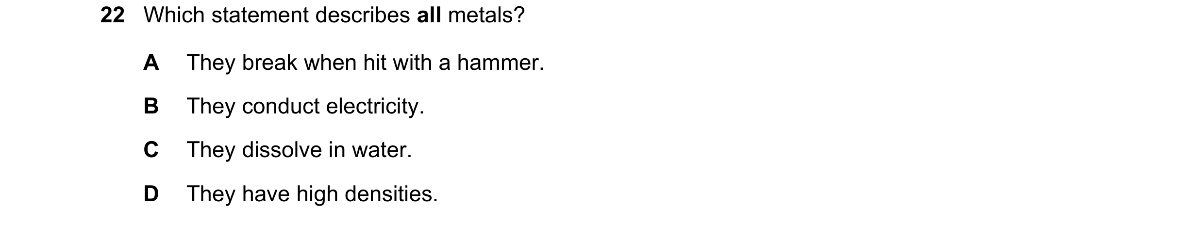Question 26: Which statement describes all metals? A They break when hit with a hammer. B They conduct electricity. C They dissolve in water. D They hav…