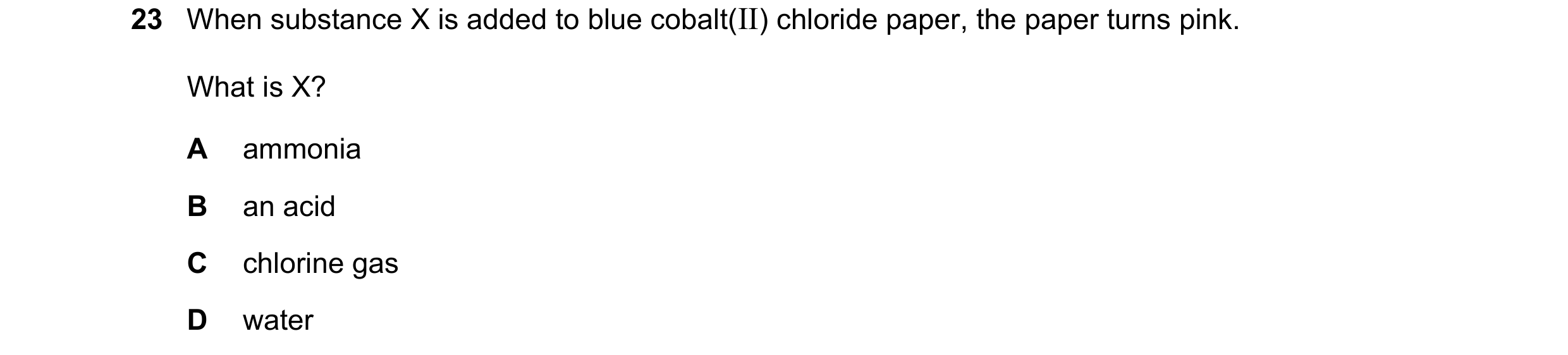 Question 86: When substance X is added to blue cobalt(II) chloride paper, the paper turns pink. What is X? A ammonia B an acid C chlorine gas D water