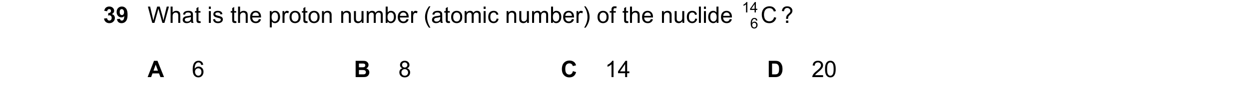 Question 19: What is the proton number (atomic number) of the nuclide 14 C ? 6 A 6 B 8 C 14 D 20