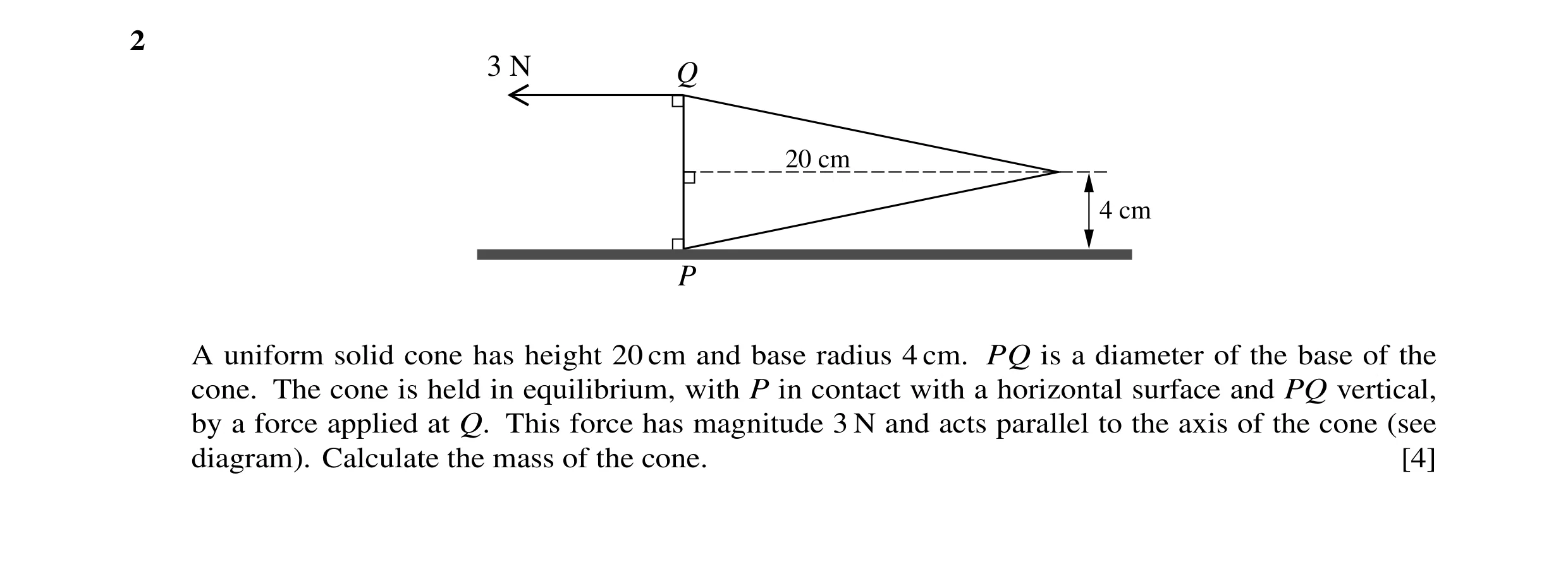 Question 43: 3 N Q 20 cm 4 cm P A uniform solid cone has height 20 cm and base radius 4 cm. PQ is a diameter of the base of the cone. The cone is held i…
