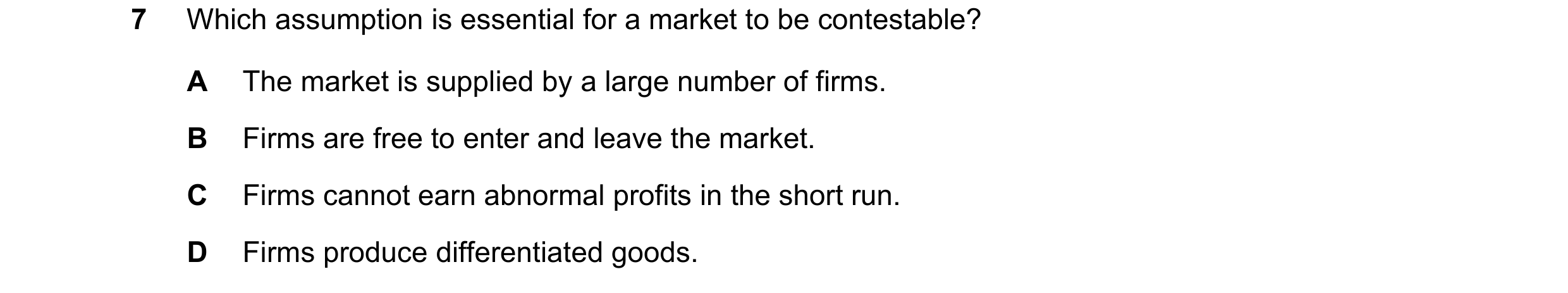 Question 215: Which assumption is essential for a market to be contestable? A The market is supplied by a large number of firms. B Firms are free to ente…