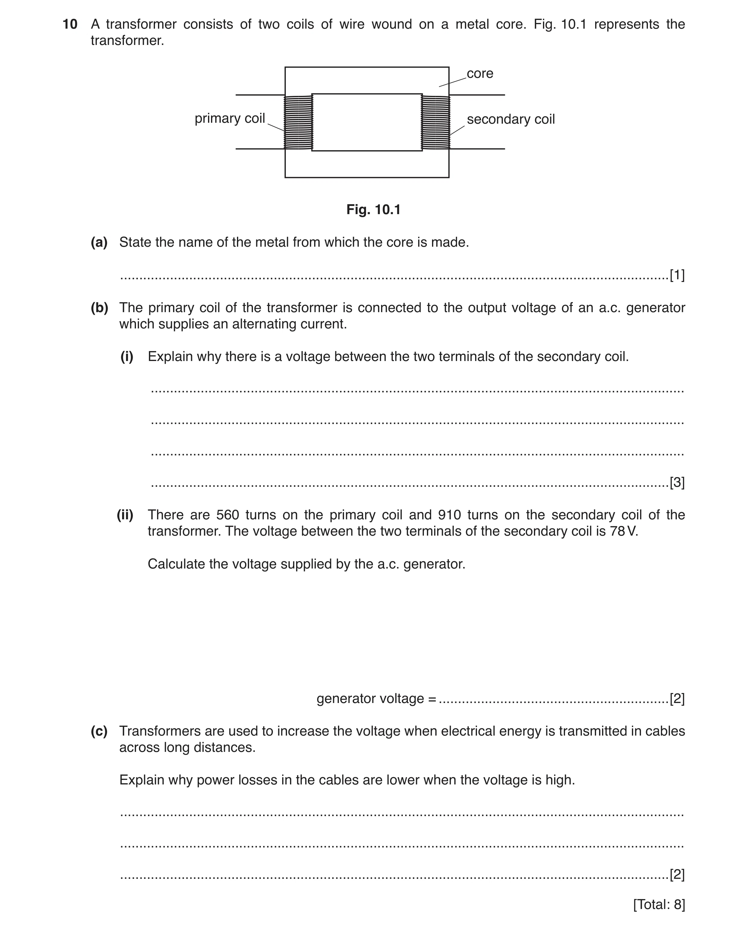Question 10: A transformer consists of two coils of wire wound on a metal core. Fig. 10.1 represents the transformer. core primary coil secondary coil F…
