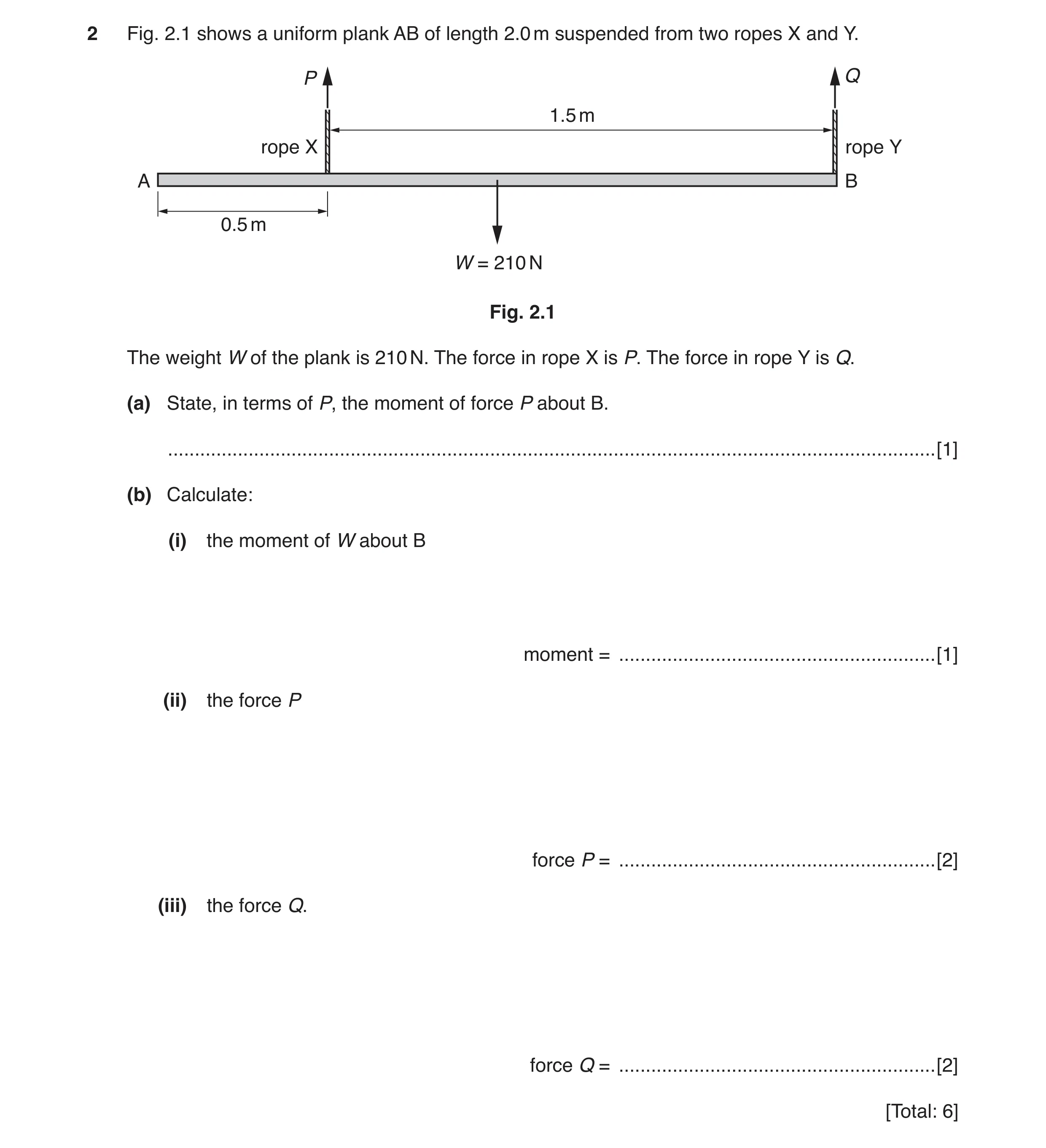 Question 10: Fig. 2.1 shows a uniform plank AB of length 2.0 m suspended from two ropes X and Y. P Q 1.5 m rope X rope Y A B 0.5 m W = 210 N Fig. 2.1 Th…