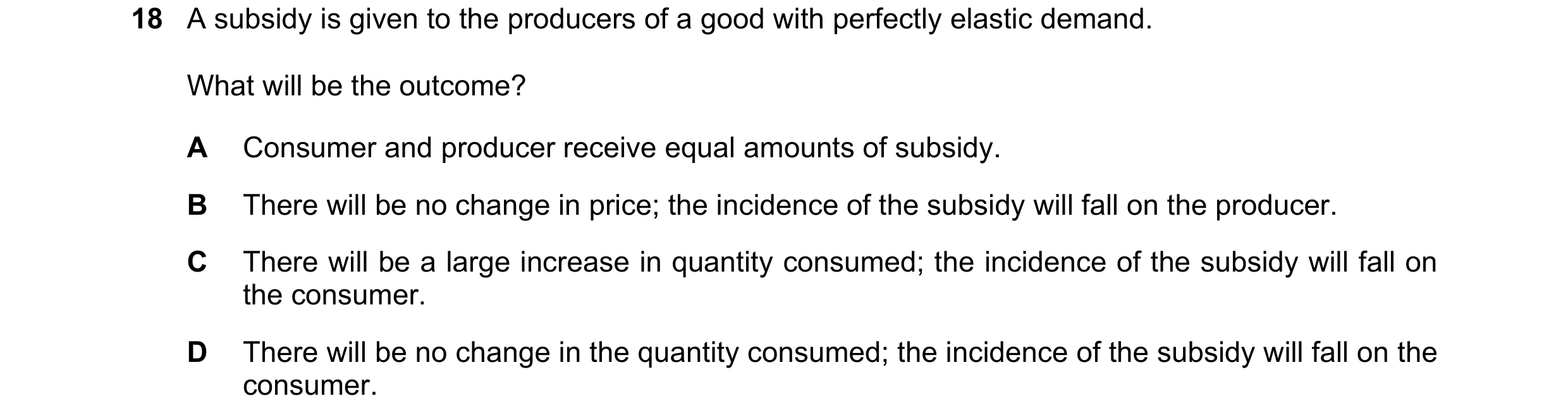 Question 87: A subsidy is given to the producers of a good with perfectly elastic demand. What will be the outcome? A Consumer and producer receive equa…
