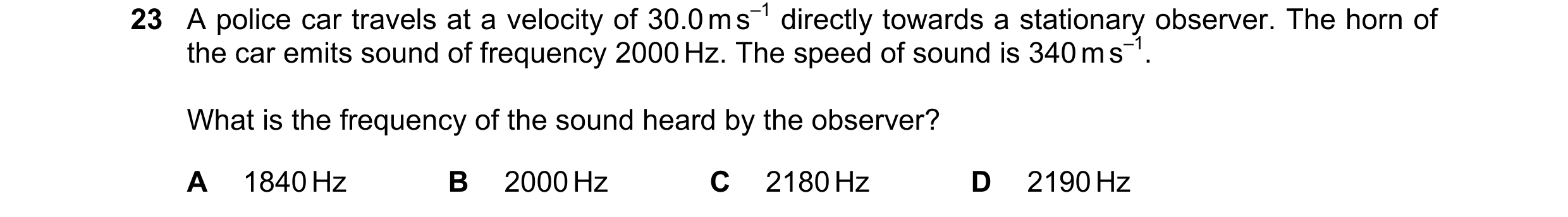 Question 18: A police car travels at a velocity of 30.0 m s–1 directly towards a stationary observer. The horn of the car emits sound of frequency 2000 …