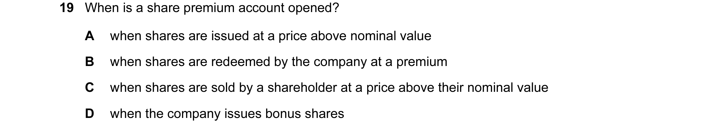 Question 44: When is a share premium account opened? A when shares are issued at a price above nominal value B when shares are redeemed by the company a…