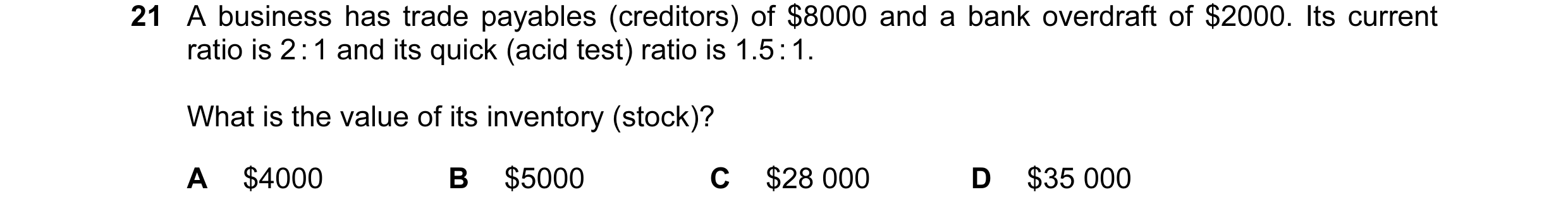 Question 44: A business has trade payables (creditors) of $8000 and a bank overdraft of $2000. Its current ratio is 2 : 1 and its quick (acid test) rati…