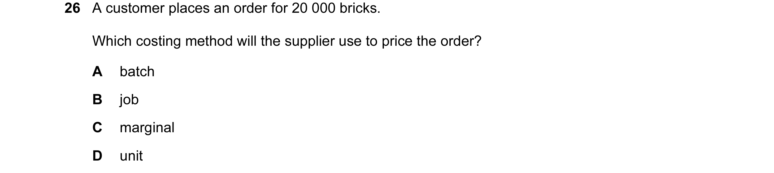 Question 41: A customer places an order for 20 000 bricks. Which costing method will the supplier use to price the order? A batch B job C marginal D unit