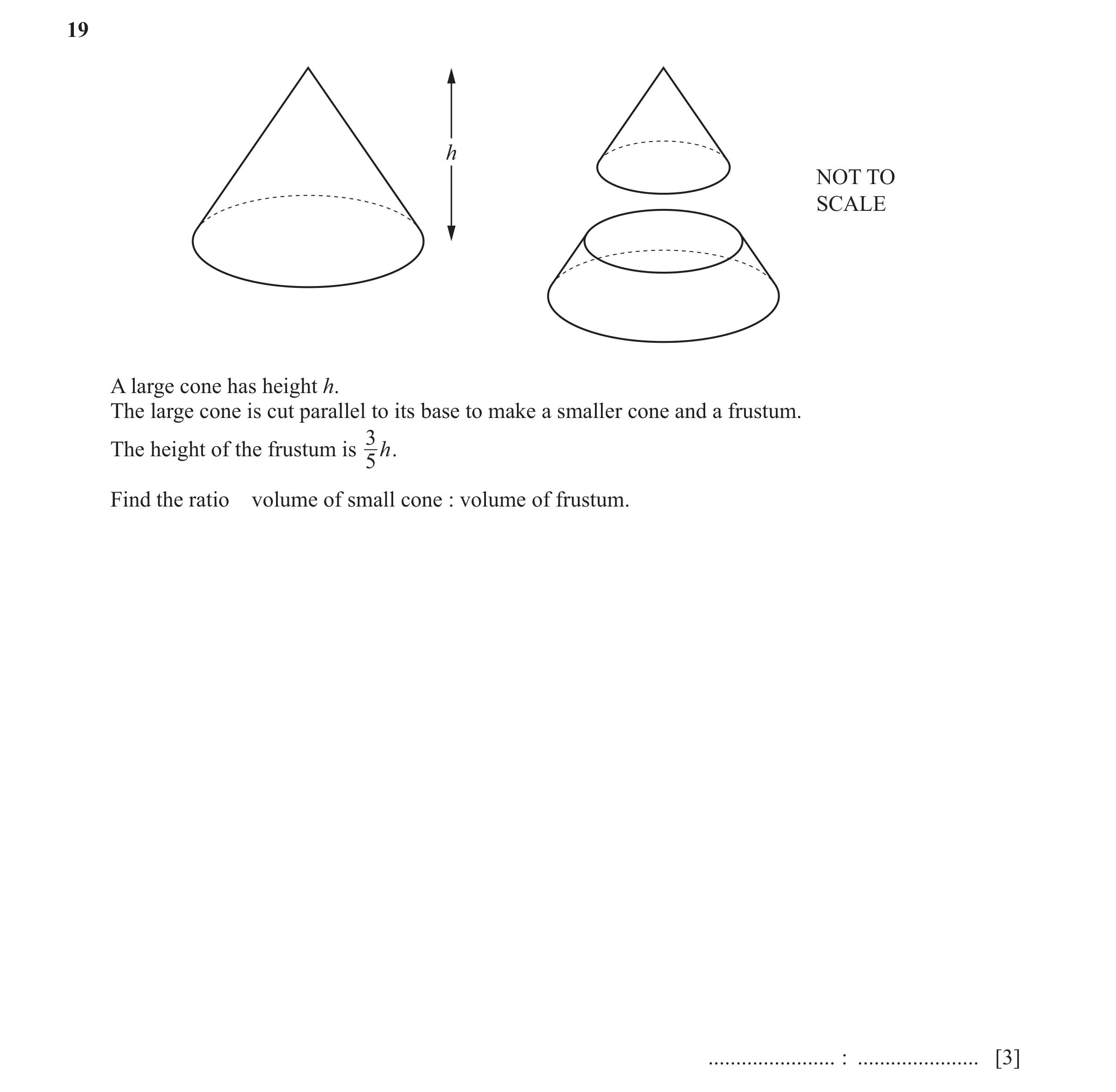 Question 9: h NOT TO SCALE A large cone has height h. The large cone is cut parallel to its base to make a smaller cone and a frustum. 3 The height of …