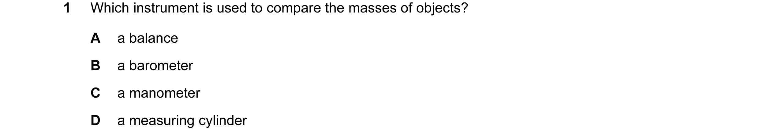 Question 59: Which instrument is used to compare the masses of objects? A a balance B a barometer C a manometer D a measuring cylinder