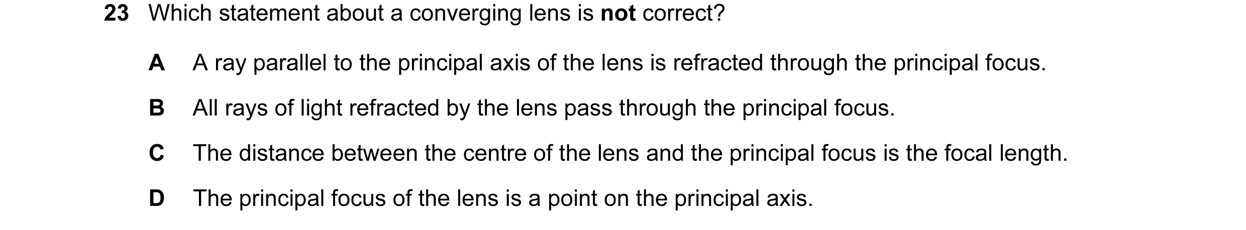 Question 65: Which statement about a converging lens is not correct? A A ray parallel to the principal axis of the lens is refracted through the princip…