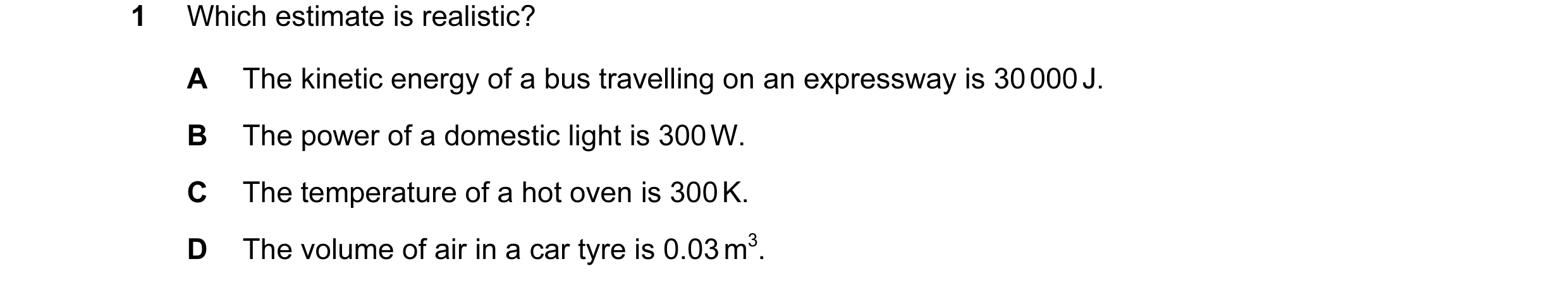 Question 31: Which estimate is realistic? A The kinetic energy of a bus travelling on an expressway is 30 000 J. B The power of a domestic light is 300 …