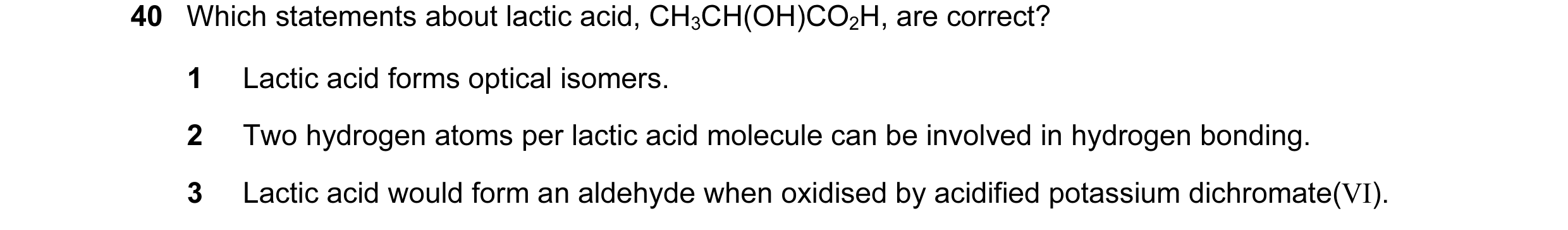 Question 2: Which statements about lactic acid, CH3CH(OH)CO2H, are correct? 1 Lactic acid forms optical isomers. 2 Two hydrogen atoms per lactic acid m…