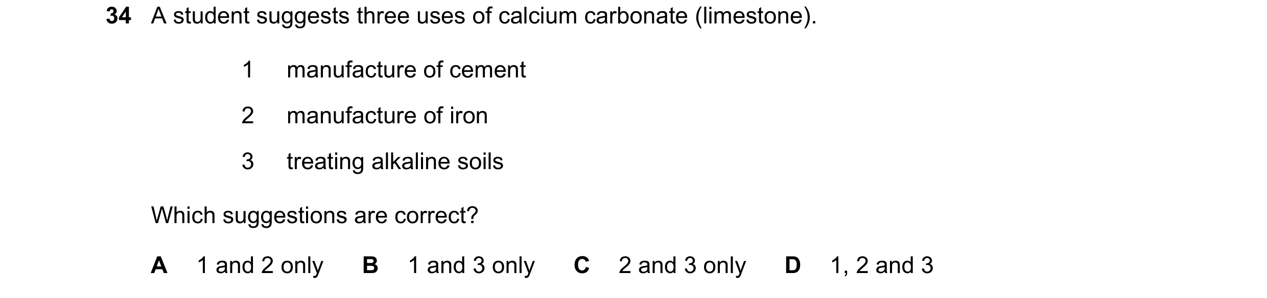 Question 12: A student suggests three uses of calcium carbonate (limestone). 1 manufacture of cement 2 manufacture of iron 3 treating alkaline soils Whi…