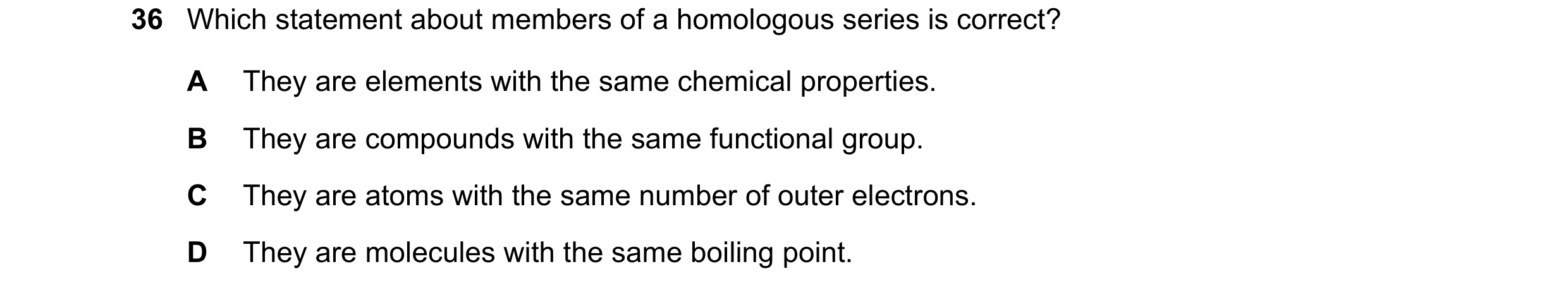 Question 5: Which statement about members of a homologous series is correct? A They are elements with the same chemical properties. B They are compound…