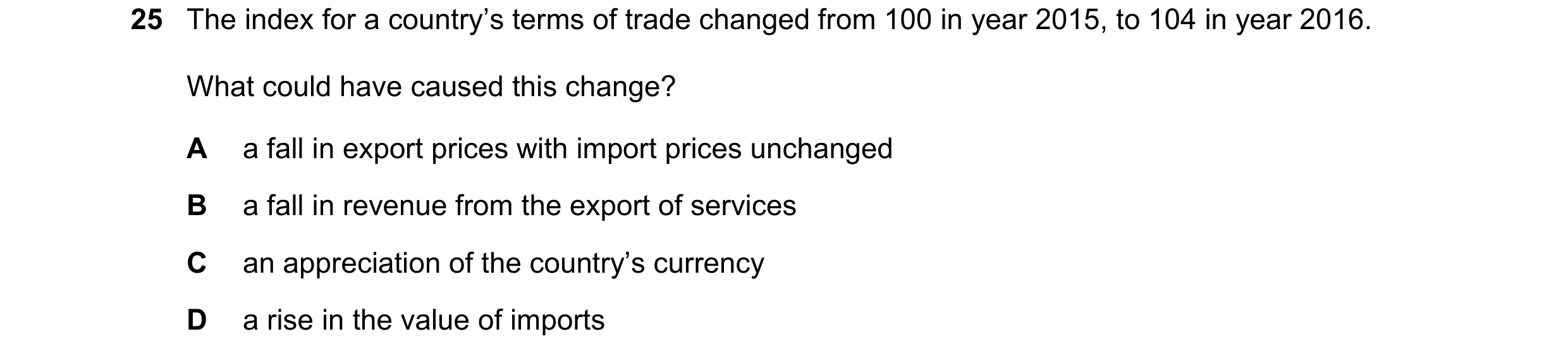 Question 170: The index for a country’s terms of trade changed from 100 in year 2015, to 104 in year 2016. What could have caused this change? A a fall i…