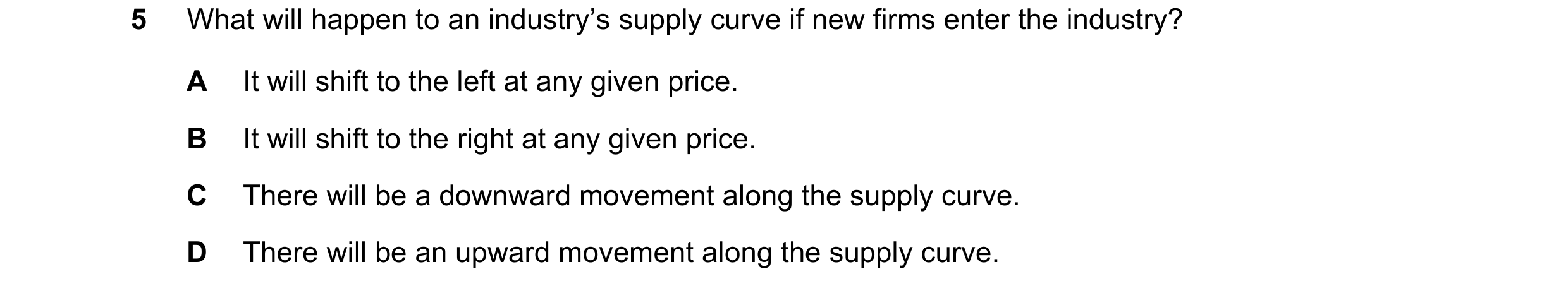 Question 151: What will happen to an industry’s supply curve if new firms enter the industry? A It will shift to the left at any given price. B It will s…