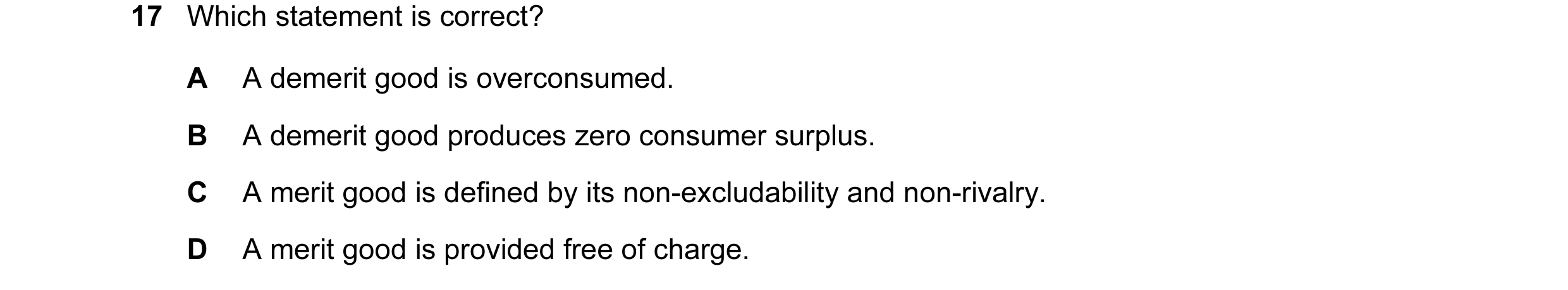 Question 12: Which statement is correct? A A demerit good is overconsumed. B A demerit good produces zero consumer surplus. C A merit good is defined by…