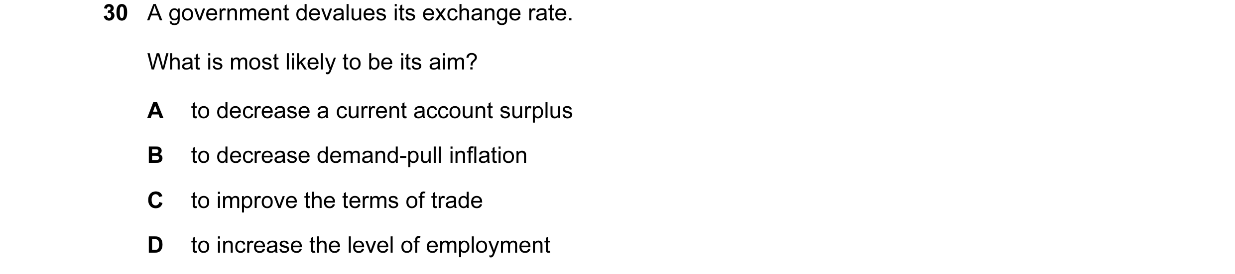 Question 52: A government devalues its exchange rate. What is most likely to be its aim? A to decrease a current account surplus B to decrease demand-pu…