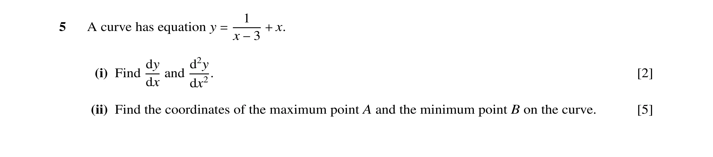 Question 13: 5 A curve has equation y = + x. x −3 dy d2y (i) Find and . [2] dx dx2 (ii) Find the coordinates of the maximum point A and the minimum poin…