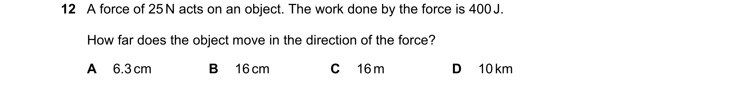 Question 93: A force of 25 N acts on an object. The work done by the force is 400 J. How far does the object move in the direction of the force? A 6.3 c…