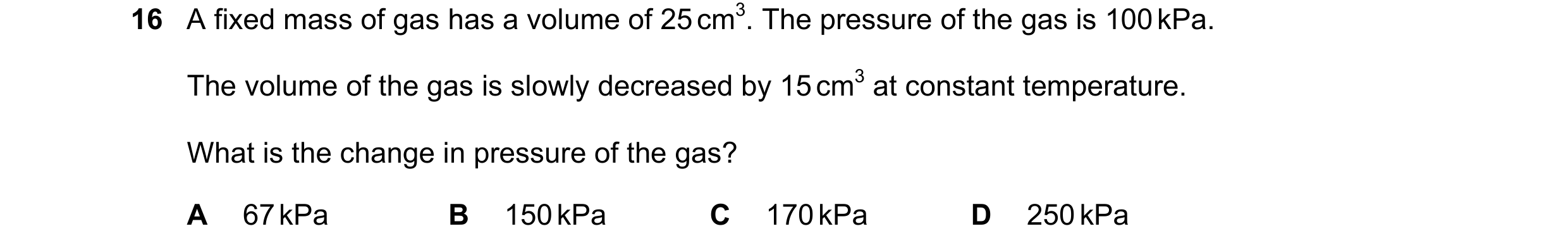 Question 65: A fixed mass of gas has a volume of 25 cm3. The pressure of the gas is 100 kPa. The volume of the gas is slowly decreased by 15 cm3 at cons…