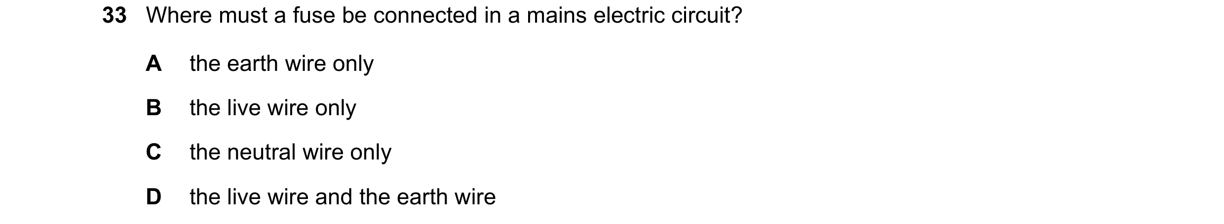 Question 135: Where must a fuse be connected in a mains electric circuit? A the earth wire only B the live wire only C the neutral wire only D the live w…