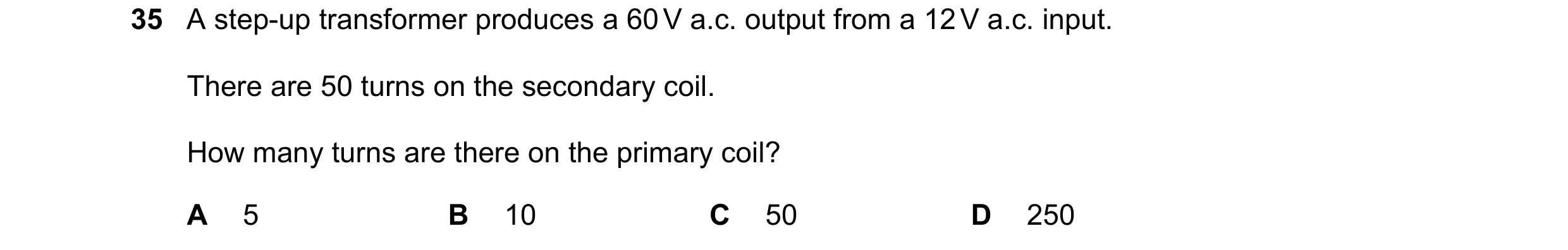 Question 72: A step-up transformer produces a 60 V a.c. output from a 12 V a.c. input. There are 50 turns on the secondary coil. How many turns are ther…