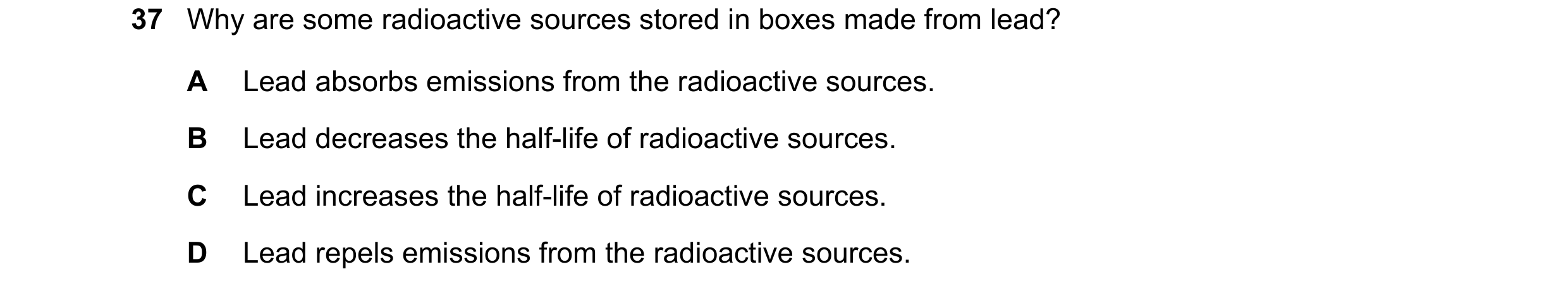 Question 78: Why are some radioactive sources stored in boxes made from lead? A Lead absorbs emissions from the radioactive sources. B Lead decreases th…