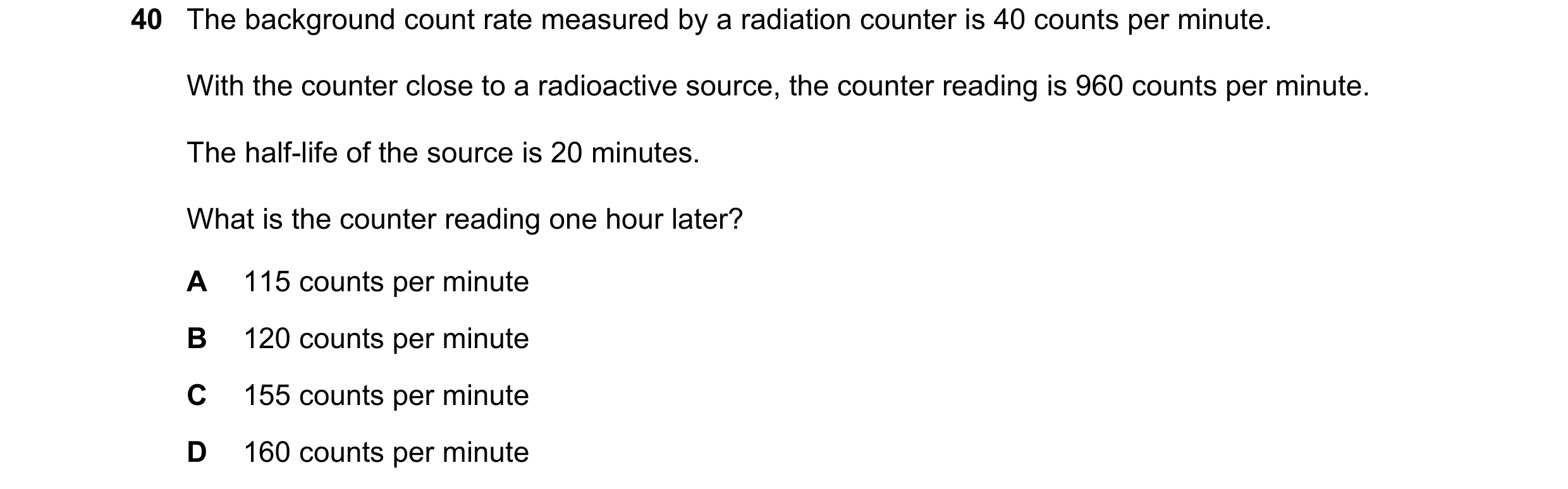 Question 80: The background count rate measured by a radiation counter is 40 counts per minute. With the counter close to a radioactive source, the coun…