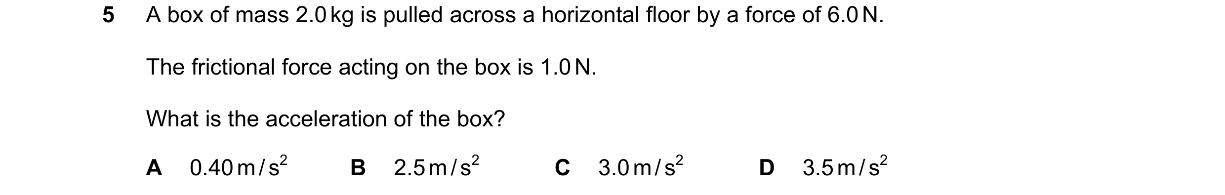 Question 81: A box of mass 2.0 kg is pulled across a horizontal floor by a force of 6.0 N. The frictional force acting on the box is 1.0 N. What is the …