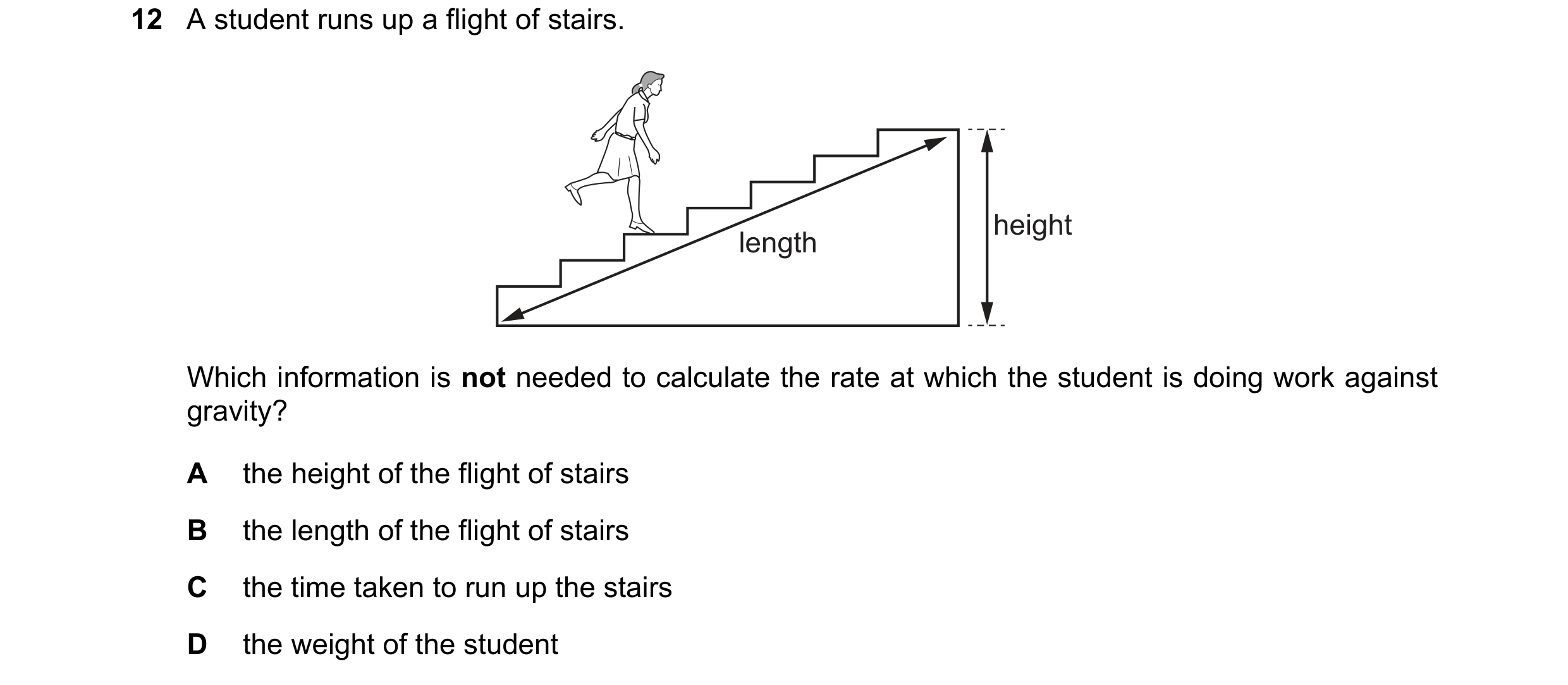 Question 38: A student runs up a flight of stairs. height length Which information is not needed to calculate the rate at which the student is doing wor…