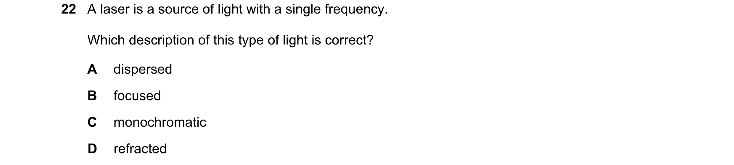 Question 28: A laser is a source of light with a single frequency. Which description of this type of light is correct? A dispersed B focused C monochrom…