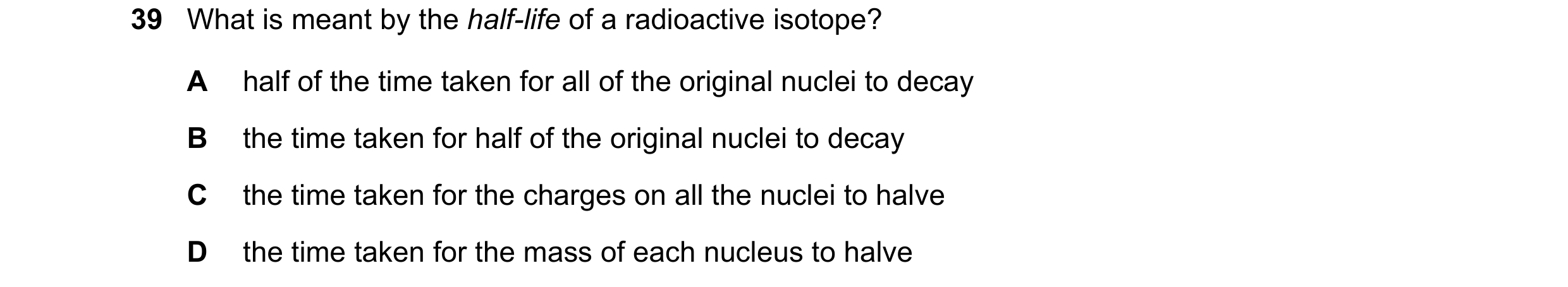 Question 36: What is meant by the half-life of a radioactive isotope? A half of the time taken for all of the original nuclei to decay B the time taken …