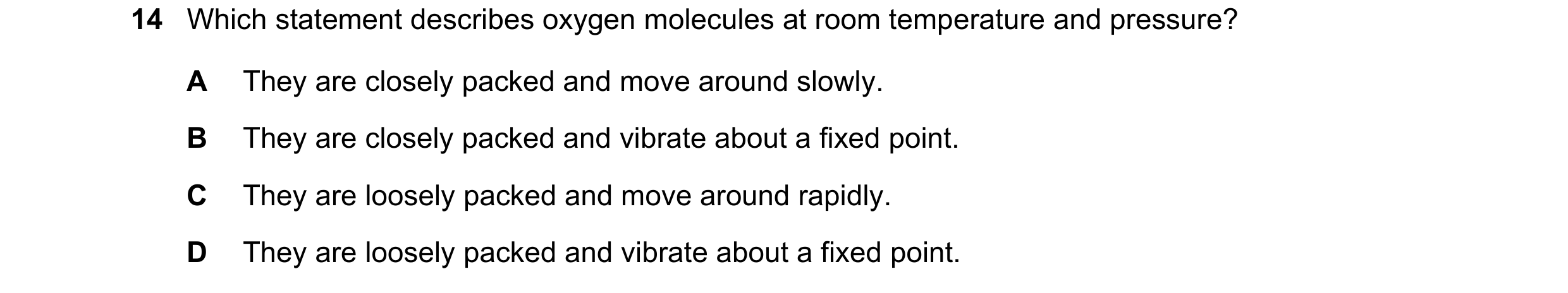 Question 14: Which statement describes oxygen molecules at room temperature and pressure? A They are closely packed and move around slowly. B They are c…