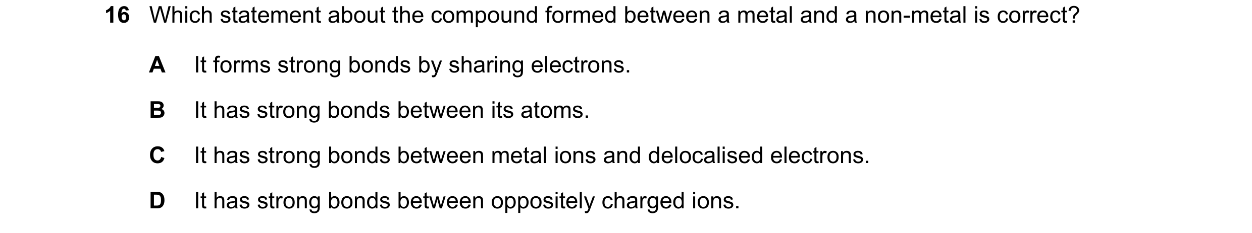 Question 16: Which statement about the compound formed between a metal and a non-metal is correct? A It forms strong bonds by sharing electrons. B It ha…