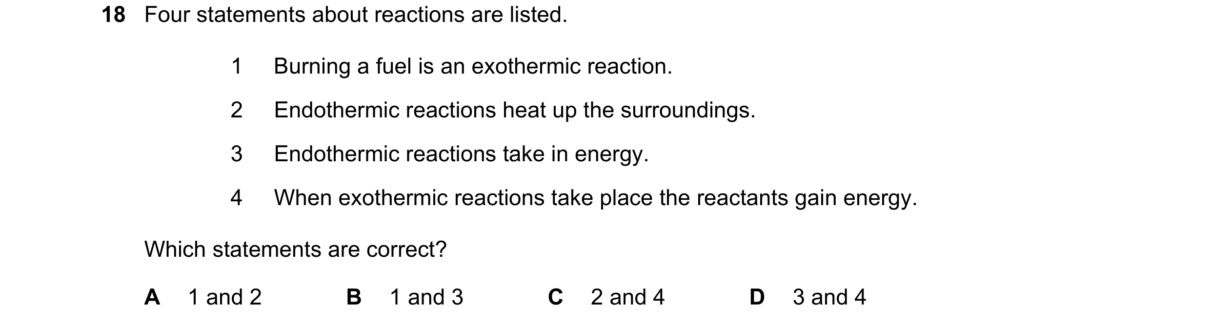 Question 15: Four statements about reactions are listed. 1 Burning a fuel is an exothermic reaction. 2 Endothermic reactions heat up the surroundings. 3…
