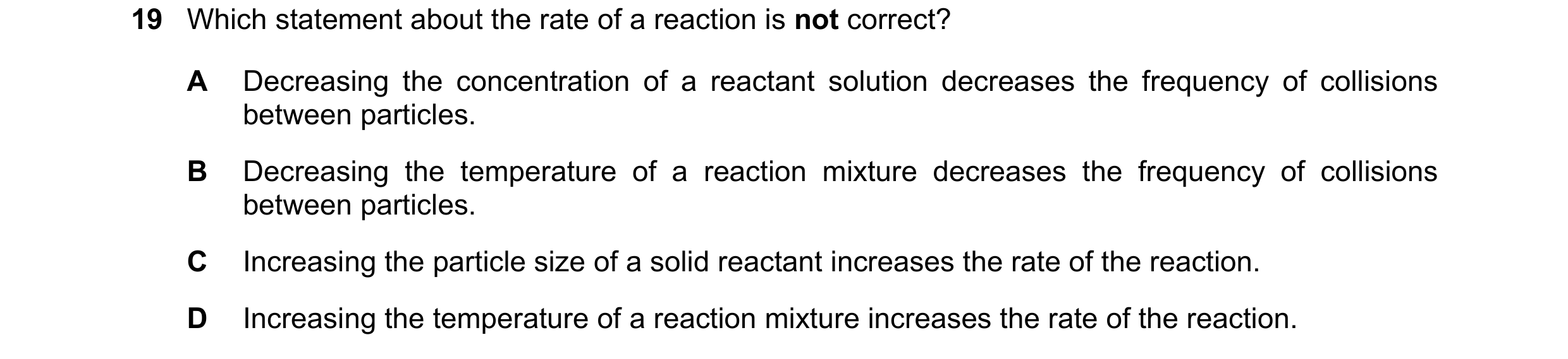 Question 15: Which statement about the rate of a reaction is not correct? A Decreasing the concentration of a reactant solution decreases the frequency …