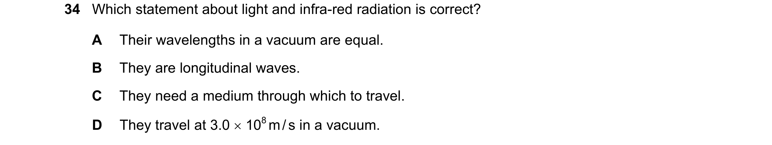 Question 14: Which statement about light and infra-red radiation is correct? A Their wavelengths in a vacuum are equal. B They are longitudinal waves. C…