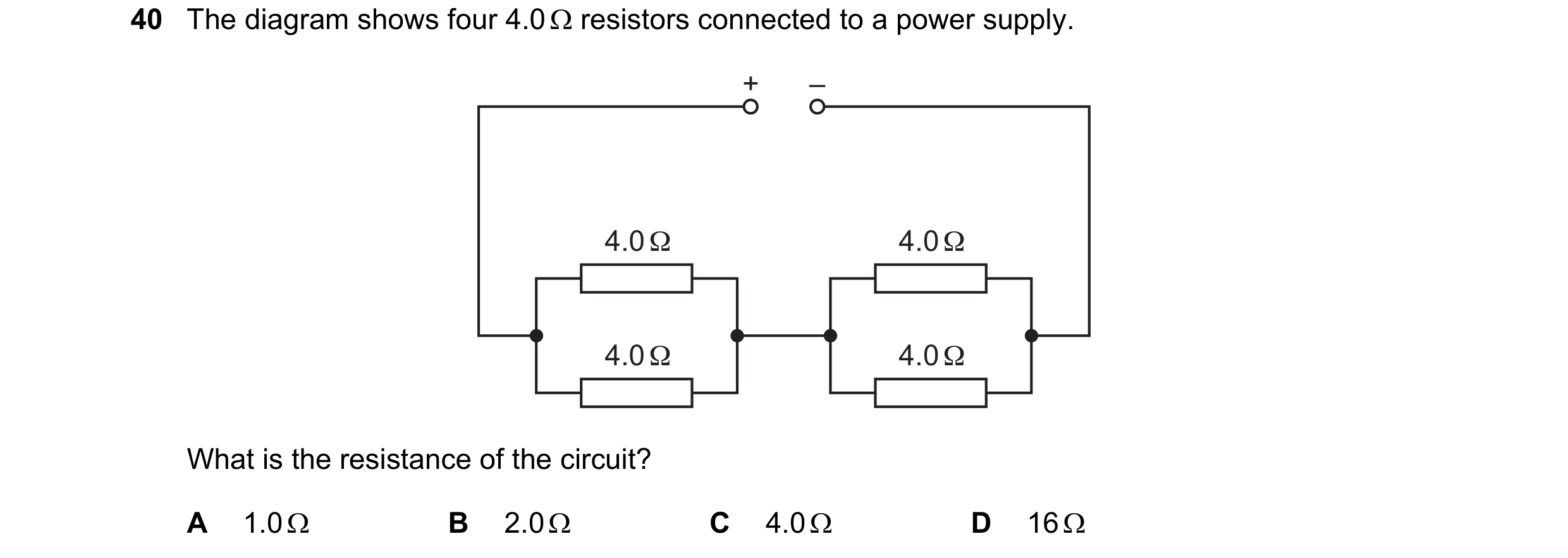 Question 23: The diagram shows four 4.0 Ω resistors connected to a power supply. + – 4.0 Ω 4.0 Ω 4.0 Ω 4.0 Ω What is the resistance of the circuit? A 1.…