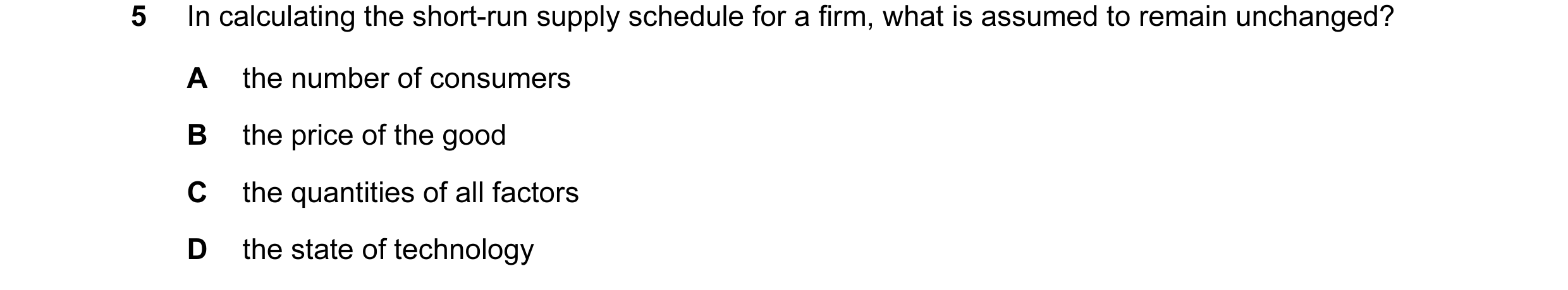Question 45: In calculating the short-run supply schedule for a firm, what is assumed to remain unchanged? A the number of consumers B the price of the …