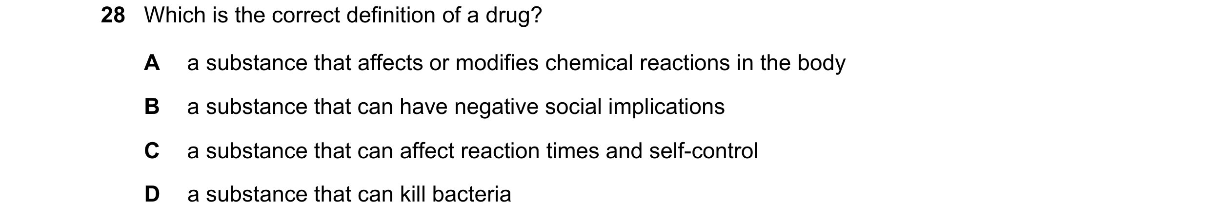 Question 7: Which is the correct definition of a drug? A a substance that affects or modifies chemical reactions in the body B a substance that can hav…