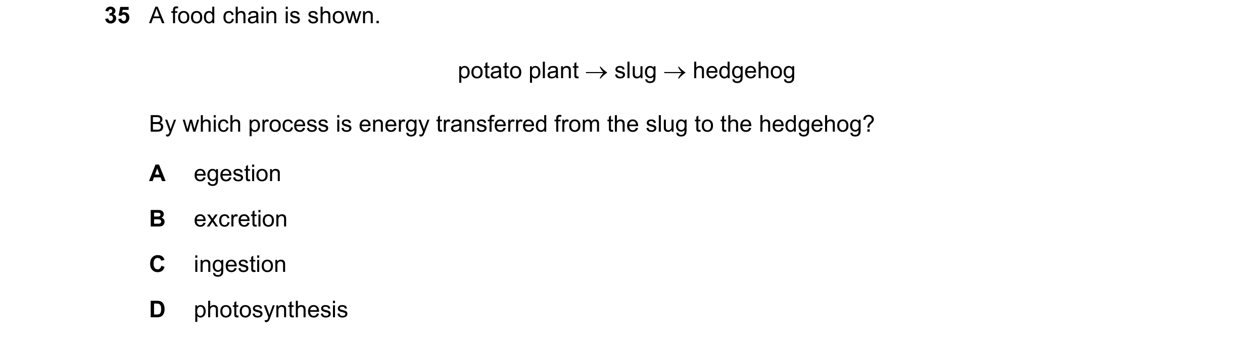 Question 10: A food chain is shown. potato plant  slug  hedgehog By which process is energy transferred from the slug to the hedgehog? A egestion B ex…